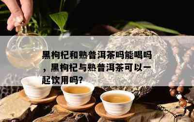 黑枸杞和熟普洱茶吗能喝吗，黑枸杞与熟普洱茶可以一起饮用吗？