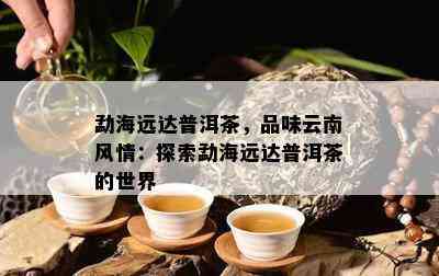 勐海远达普洱茶，品味云南风情：探索勐海远达普洱茶的世界