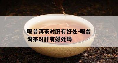 喝普洱茶对肝有好处-喝普洱茶对肝有好处吗