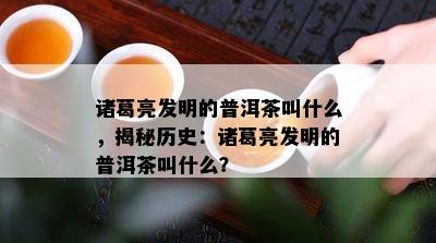 诸葛亮发明的普洱茶叫什么，揭秘历史：诸葛亮发明的普洱茶叫什么？