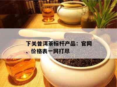 下关普洱茶标杆产品：官网、价格表一网打尽