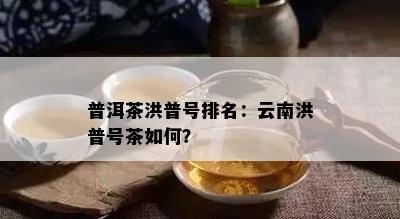 普洱茶洪普号排名：云南洪普号茶怎样？