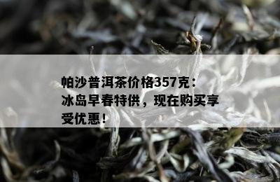 帕沙普洱茶价格357克：冰岛早春特供，现在购买享受优惠！