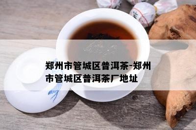 郑州市管城区普洱茶-郑州市管城区普洱茶厂地址