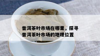 普洱茶叶市场在哪里，探寻普洱茶叶市场的地理位置