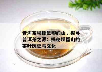 普洱茶坝糯是哪的山，探寻普洱茶之源：揭秘坝糯山的茶叶历史与文化