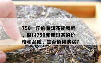 750一斤的普洱茶能喝吗，探讨750克普洱茶的价格和品质，是不是值得购买？