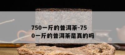 750一斤的普洱茶-750一斤的普洱茶是真的吗