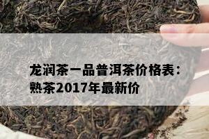 龙润茶一品普洱茶价格表：熟茶2017年最新价