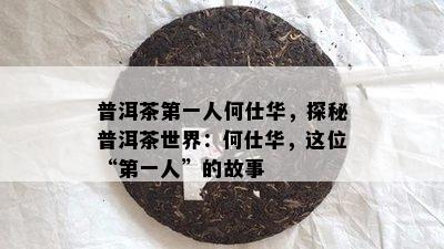 普洱茶之一人何仕华，探秘普洱茶世界：何仕华，这位“之一人”的故事