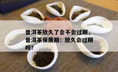 普洱茶放久了会不会过期，普洱茶保质期：放久会过期吗？