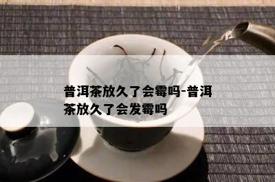 普洱茶放久了会霉吗-普洱茶放久了会发霉吗