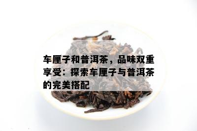 车厘子和普洱茶，品味双重享受：探索车厘子与普洱茶的完美搭配