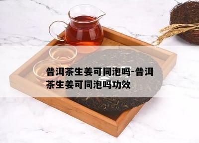 普洱茶生姜可同泡吗-普洱茶生姜可同泡吗功效