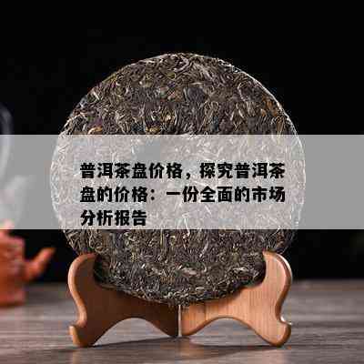 普洱茶盘价格，探究普洱茶盘的价格：一份全面的市场分析报告