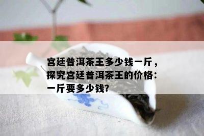 宫廷普洱茶王多少钱一斤，探究宫廷普洱茶王的价格：一斤要多少钱？