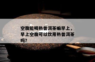 空腹能喝熟普洱茶嘛早上，早上空腹可以饮用熟普洱茶吗？