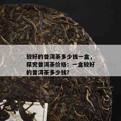 较好的普洱茶多少钱一盒，探究普洱茶价格：一盒较好的普洱茶多少钱？