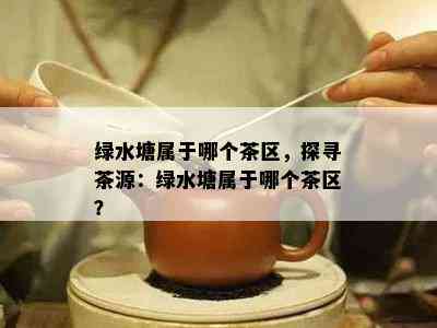 绿水塘属于哪个茶区，探寻茶源：绿水塘属于哪个茶区？