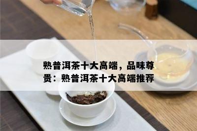 熟普洱茶十大高端，品味尊贵：熟普洱茶十大高端推荐