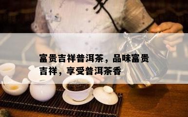 富贵吉祥普洱茶，品味富贵吉祥，享受普洱茶香