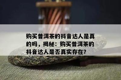 购买普洱茶的抖音达人是真的吗，揭秘：购买普洱茶的抖音达人是不是真实存在？