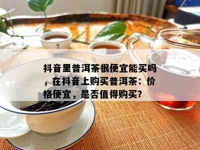 抖音里普洱茶很便宜能买吗，在抖音上购买普洱茶：价格便宜，是不是值得购买？