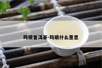 玛琅普洱茶-玛琅什么意思