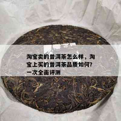 淘宝卖的普洱茶怎么样，淘宝上买的普洱茶品质如何？一次全面评测