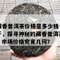 藏香普洱茶价格是多少钱一斤，探寻神秘的藏香普洱茶：市场价格究竟几何？