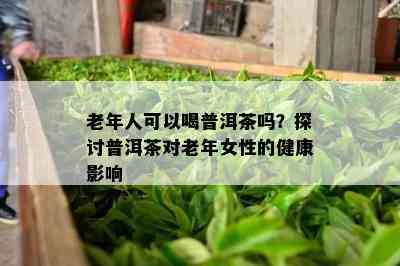 老年人可以喝普洱茶吗？探讨普洱茶对老年女性的健康作用