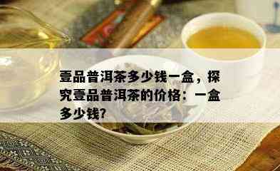 壹品普洱茶多少钱一盒，探究壹品普洱茶的价格：一盒多少钱？