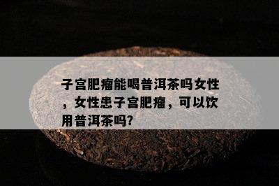 子宫肥瘤能喝普洱茶吗女性，女性患子宫肥瘤，可以饮用普洱茶吗？