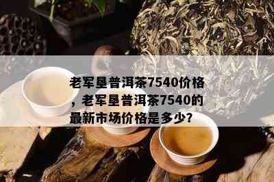 老军垦普洱茶7540价格，老军垦普洱茶7540的最新市场价格是多少？