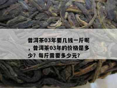 普洱茶03年要几钱一斤呢，普洱茶03年的价格是多少？每斤需要多少元？