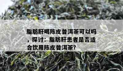 脂肪肝喝陈皮普洱茶可以吗，探讨：脂肪肝患者是否适合饮用陈皮普洱茶？