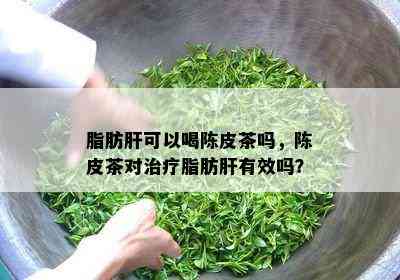 脂肪肝可以喝陈皮茶吗，陈皮茶对治疗脂肪肝有效吗？