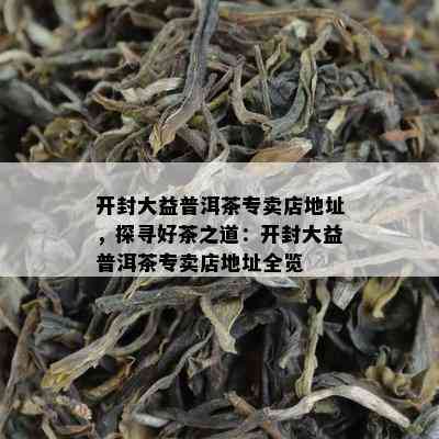 开封大益普洱茶专卖店地址，探寻好茶之道：开封大益普洱茶专卖店地址全览