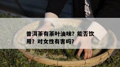 普洱茶有茶叶油味？能否饮用？对女性有害吗？