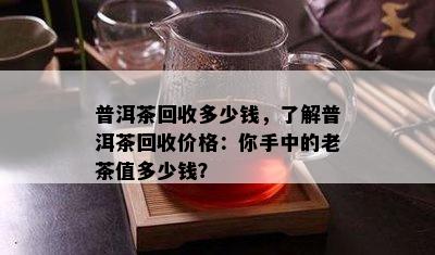 普洱茶回收多少钱，了解普洱茶回收价格：你手中的老茶值多少钱？