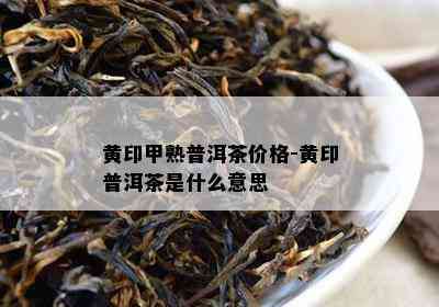 黄印甲熟普洱茶价格-黄印普洱茶是什么意思