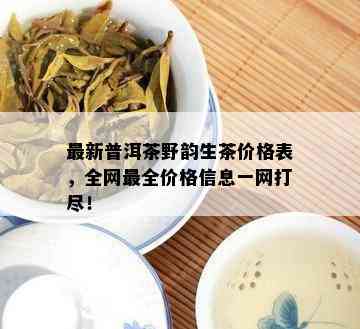 最新普洱茶野韵生茶价格表，全网最全价格信息一网打尽！