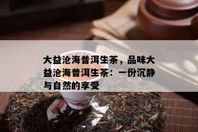 大益沧海普洱生茶，品味大益沧海普洱生茶：一份沉静与自然的享受