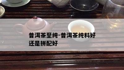 普洱茶至纯-普洱茶纯料好还是拼配好