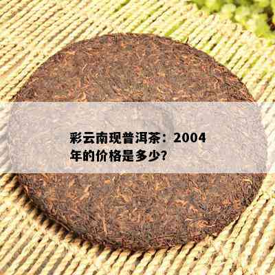 彩云南现普洱茶：2004年的价格是多少？