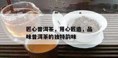 匠心普洱茶，用心匠造，品味普洱茶的独特韵味