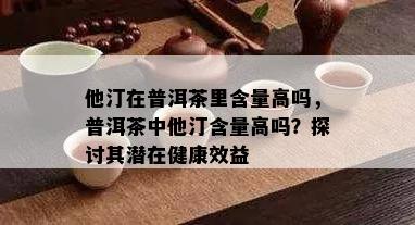 他汀在普洱茶里含量高吗，普洱茶中他汀含量高吗？探讨其潜在健康效益