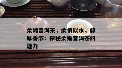 柔媚普洱茶，柔情似水，醇厚香浓：探秘柔媚普洱茶的魅力