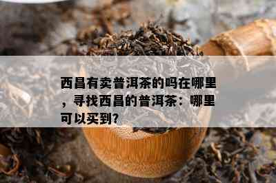 西昌有卖普洱茶的吗在哪里，寻找西昌的普洱茶：哪里可以买到？