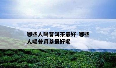 哪些人喝普洱茶更好-哪些人喝普洱茶更好呢